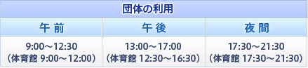 団体の利用 午前9:00～12:30（体育館9:00～12:00）、午後13:00～17:00（体育館12:30～16:30）、夜間17:30～21:30（体育館17:30～21:30）